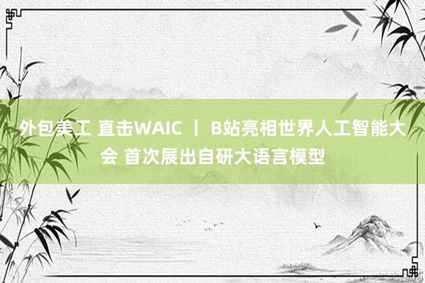 外包美工 直击WAIC 丨 B站亮相世界人工智能大会 首次展出自研大语言模型