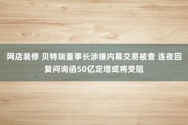 网店装修 贝特瑞董事长涉嫌内幕交易被查 连夜回复问询函50亿定增或将受阻