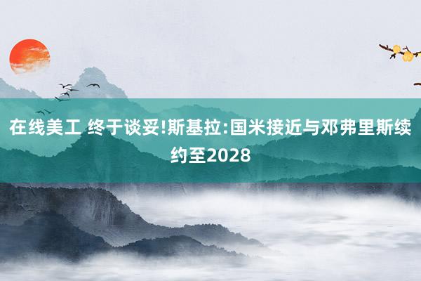 在线美工 终于谈妥!斯基拉:国米接近与邓弗里斯续约至2028