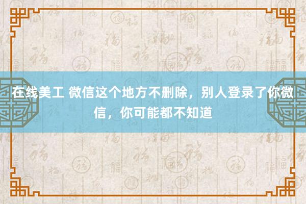 在线美工 微信这个地方不删除，别人登录了你微信，你可能都不知道