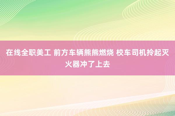 在线全职美工 前方车辆熊熊燃烧 校车司机拎起灭火器冲了上去