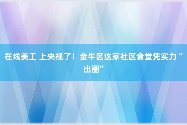 在线美工 上央视了！金牛区这家社区食堂凭实力“出圈”