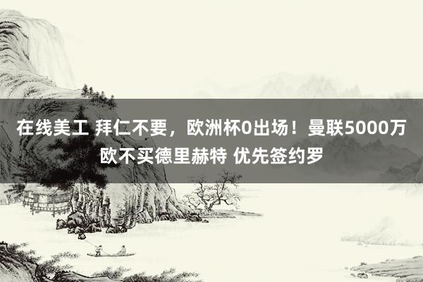 在线美工 拜仁不要，欧洲杯0出场！曼联5000万欧不买德里赫特 优先签约罗