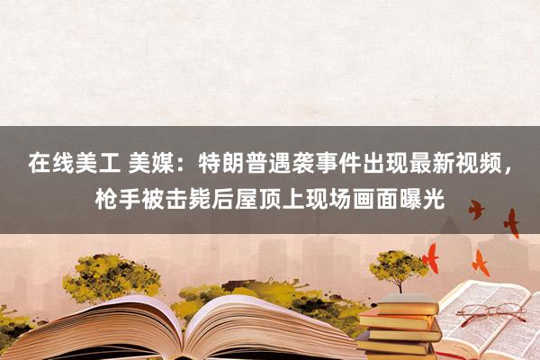 在线美工 美媒：特朗普遇袭事件出现最新视频，枪手被击毙后屋顶上现场画面曝光