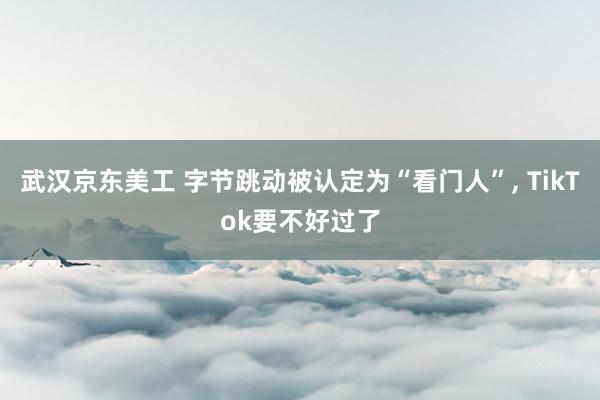 武汉京东美工 字节跳动被认定为“看门人”, TikTok要不好过了