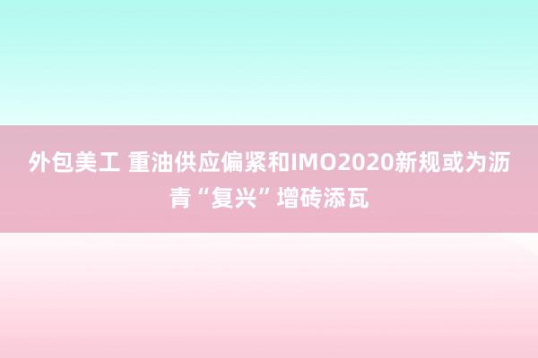 外包美工 重油供应偏紧和IMO2020新规或为沥青“复兴”增砖添瓦