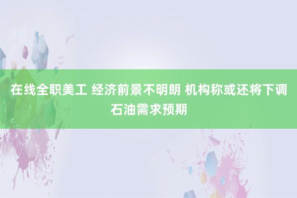 在线全职美工 经济前景不明朗 机构称或还将下调石油需求预期