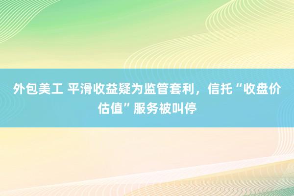 外包美工 平滑收益疑为监管套利，信托“收盘价估值”服务被叫停