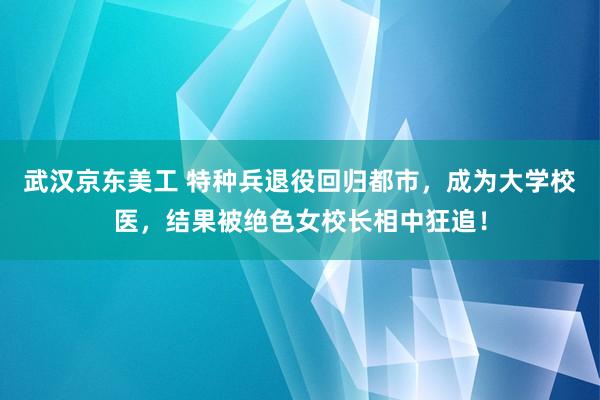 武汉京东美工 特种兵退役回归都市，成为大学校医，结果被绝色女校长相中狂追！