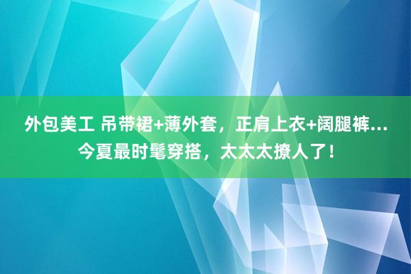 外包美工 吊带裙+薄外套，正肩上衣+阔腿裤...今夏最时髦穿搭，太太太撩人了！