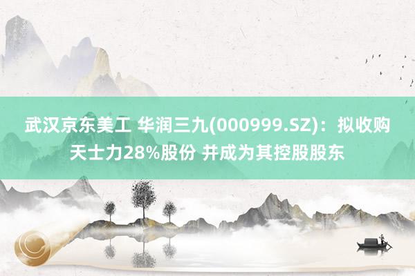 武汉京东美工 华润三九(000999.SZ)：拟收购天士力28%股份 并成为其控股股东