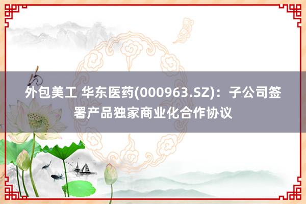 外包美工 华东医药(000963.SZ)：子公司签署产品独家商业化合作协议