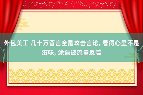 外包美工 几十万留言全是攻击言论, 看得心里不是滋味, 涂磊被流量反噬