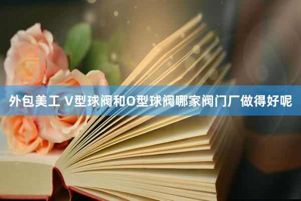 外包美工 V型球阀和O型球阀哪家阀门厂做得好呢