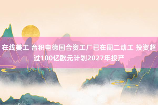 在线美工 台积电德国合资工厂已在周二动工 投资超过100亿欧元计划2027年投产