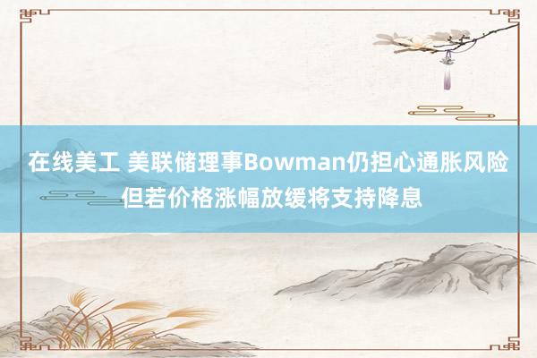 在线美工 美联储理事Bowman仍担心通胀风险 但若价格涨幅放缓将支持降息